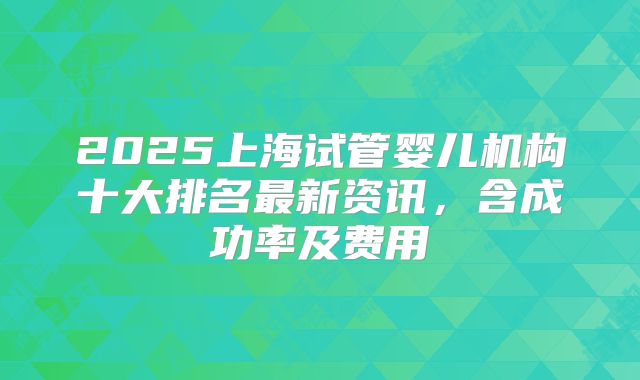 2025上海试管婴儿机构十大排名最新资讯，含成功率及费用