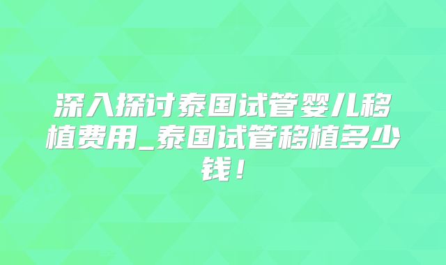 深入探讨泰国试管婴儿移植费用_泰国试管移植多少钱！