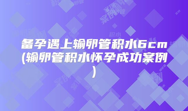 备孕遇上输卵管积水6cm(输卵管积水怀孕成功案例)