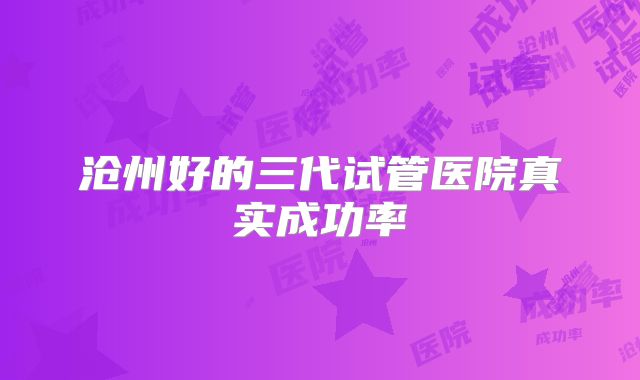 沧州好的三代试管医院真实成功率