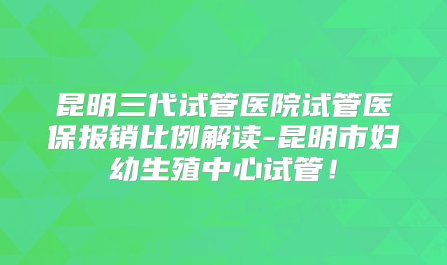 昆明三代试管医院试管医保报销比例解读-昆明市妇幼生殖中心试管！
