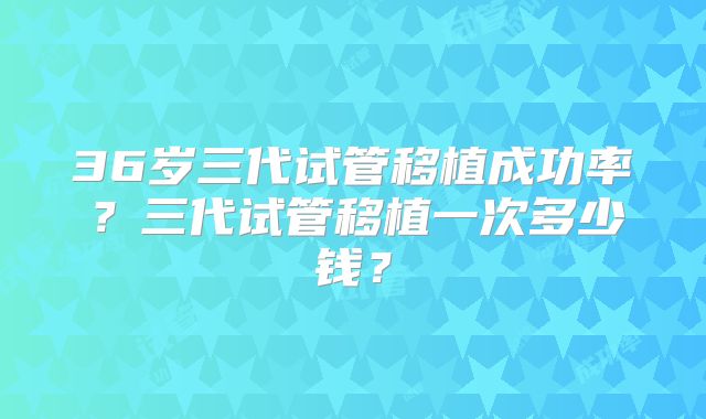 36岁三代试管移植成功率?三代试管移植一次多少钱?