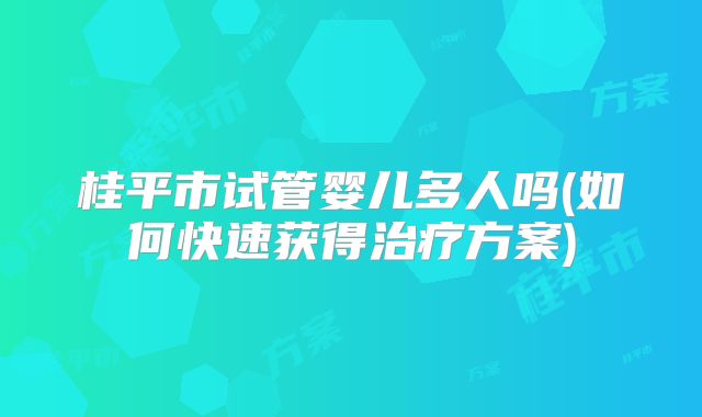 桂平市试管婴儿多人吗(如何快速获得治疗方案)