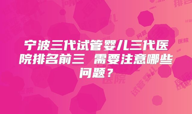 宁波三代试管婴儿三代医院排名前三 需要注意哪些问题？
