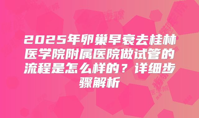 2025年卵巢早衰去桂林医学院附属医院做试管的流程是怎么样的？详细步骤解析