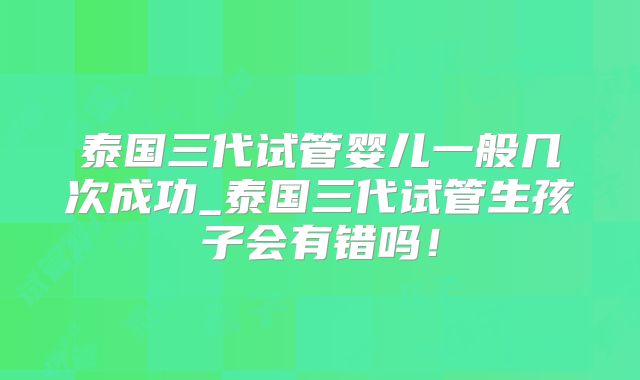 泰国三代试管婴儿一般几次成功_泰国三代试管生孩子会有错吗！