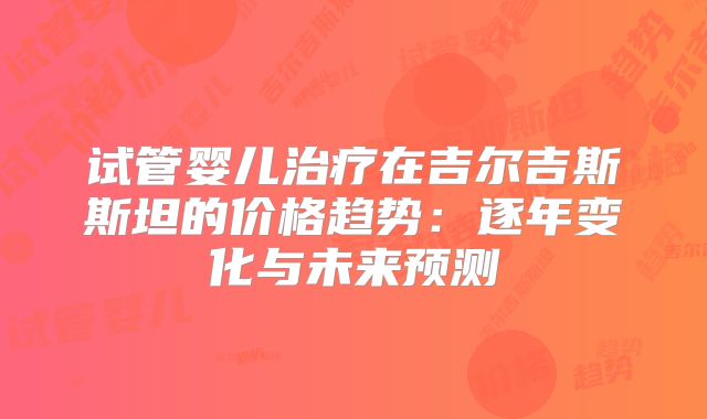 试管婴儿治疗在吉尔吉斯斯坦的价格趋势：逐年变化与未来预测