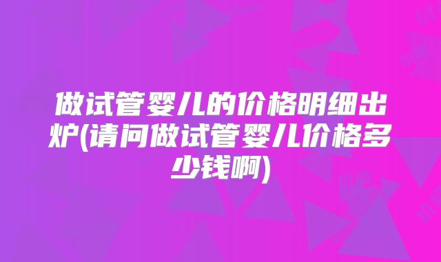 做试管婴儿的价格明细出炉(请问做试管婴儿价格多少钱啊)