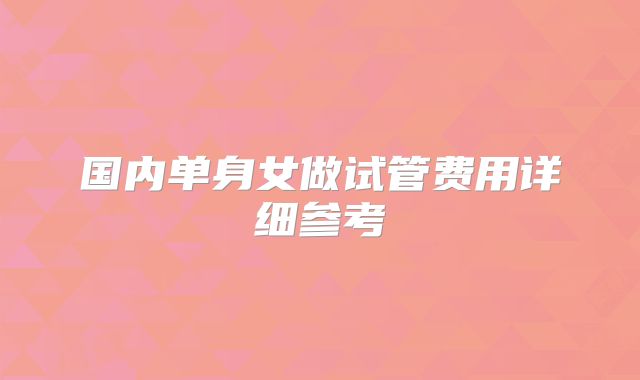 国内单身女做试管费用详细参考
