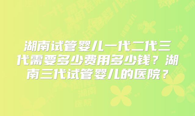 湖南试管婴儿一代二代三代需要多少费用多少钱?湖南三代试管婴儿的医院?