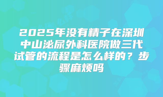 2025年没有精子在深圳中山泌尿外科医院做三代试管的流程是怎么样的?步骤麻烦吗