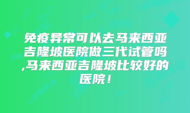免疫异常可以去马来西亚吉隆坡医院做三代试管吗,马来西亚吉隆坡比较好的医院！