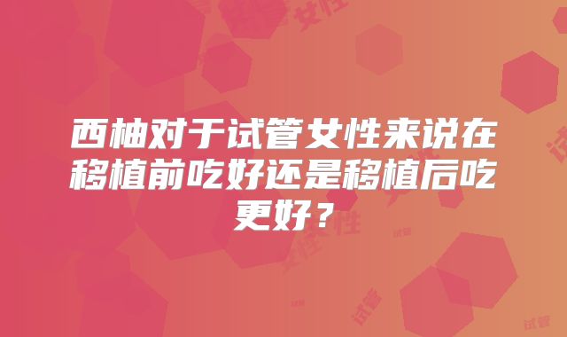 西柚对于试管女性来说在移植前吃好还是移植后吃更好?