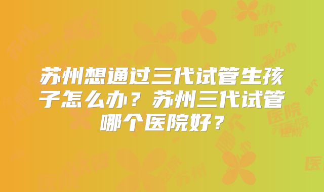 苏州想通过三代试管生孩子怎么办?苏州三代试管哪个医院好?