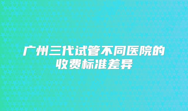 广州三代试管不同医院的收费标准差异