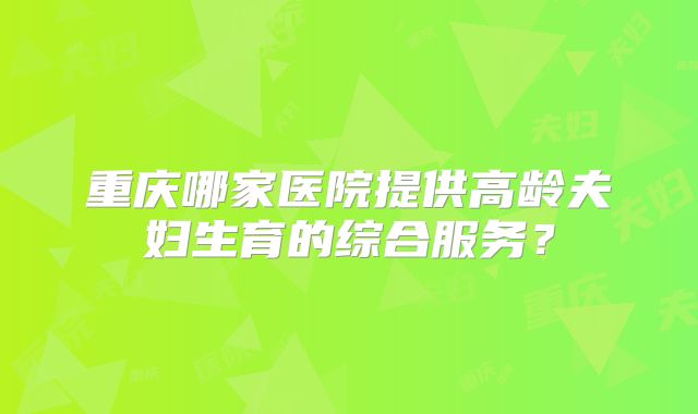 重庆哪家医院提供高龄夫妇生育的综合服务？