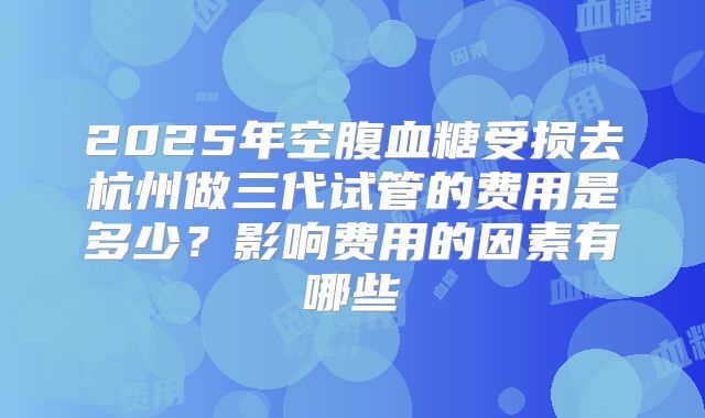 2025年空腹血糖受损去杭州做三代试管的费用是多少?影响费用的因素有哪些