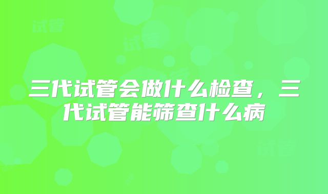 三代试管会做什么检查,三代试管能筛查什么病