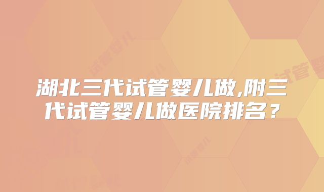 湖北三代试管婴儿做,附三代试管婴儿做医院排名？