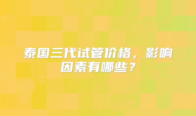 泰国三代试管价格,影响因素有哪些?