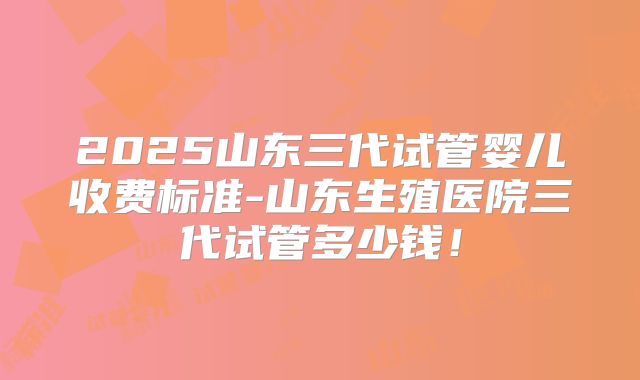 2025山东三代试管婴儿收费标准-山东生殖医院三代试管多少钱！