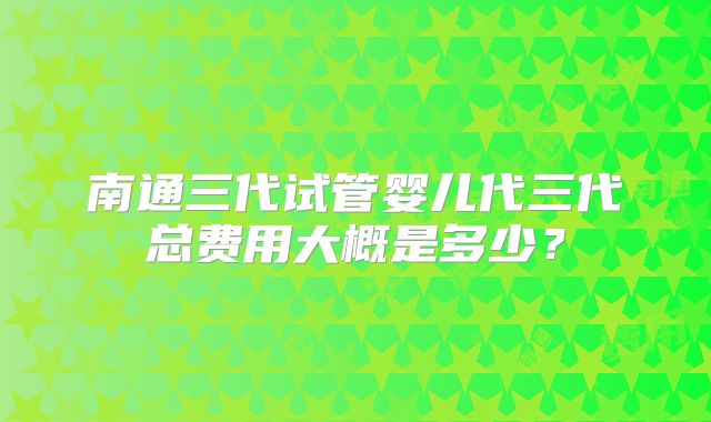 南通三代试管婴儿代三代总费用大概是多少?