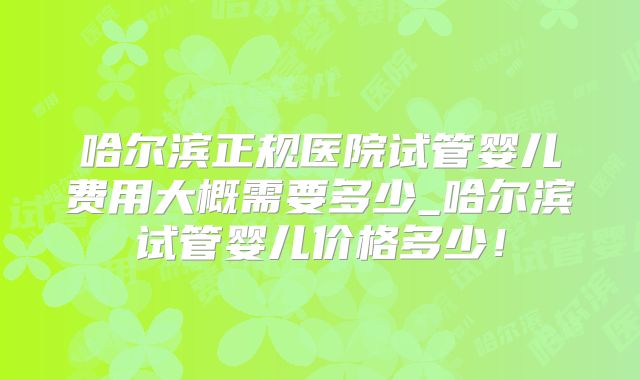 哈尔滨正规医院试管婴儿费用大概需要多少_哈尔滨试管婴儿价格多少！