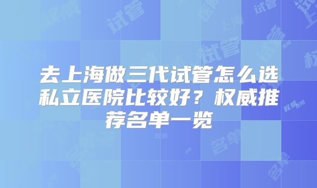 去上海做三代试管怎么选私立医院比较好?权威推荐名单一览