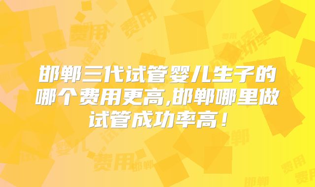 邯郸三代试管婴儿生子的哪个费用更高,邯郸哪里做试管成功率高!