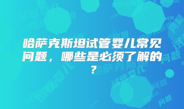 哈萨克斯坦试管婴儿常见问题，哪些是必须了解的？