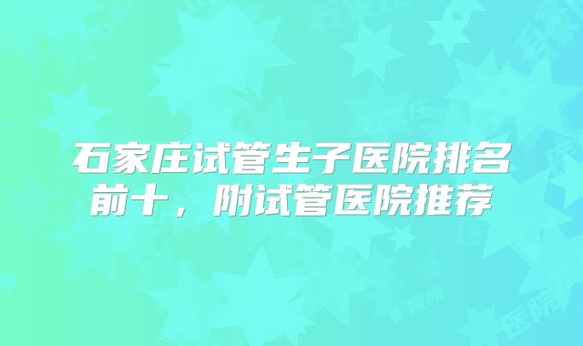 石家庄试管生子医院排名前十,附试管医院推荐