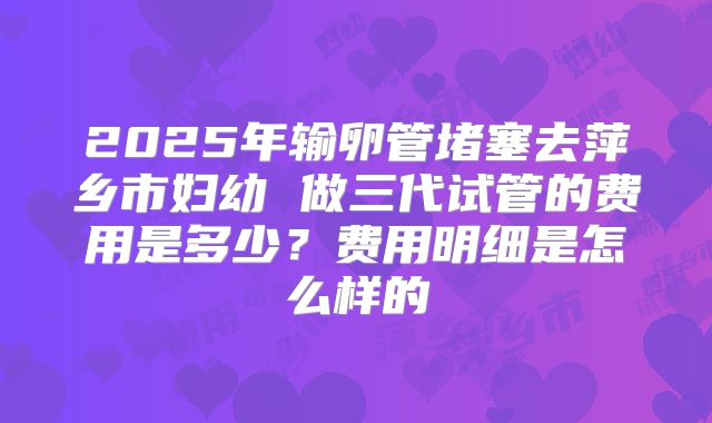 2025年输卵管堵塞去萍乡市妇幼 做三代试管的费用是多少？费用明细是怎么样的