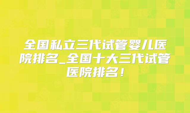 全国私立三代试管婴儿医院排名_全国十大三代试管医院排名！