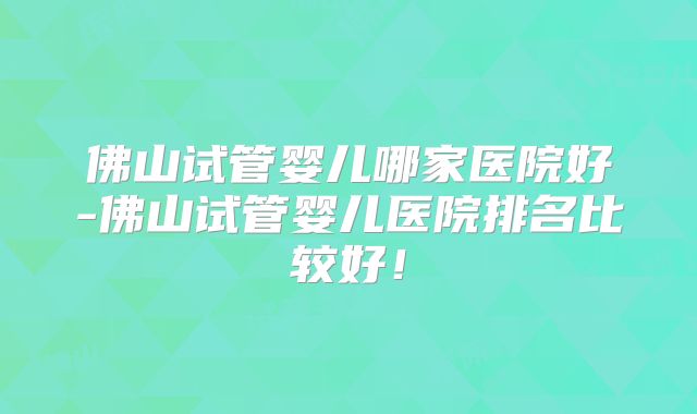 佛山试管婴儿哪家医院好-佛山试管婴儿医院排名比较好！