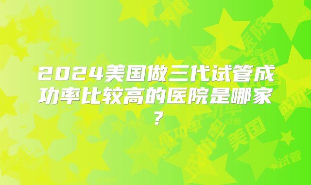 2024美国做三代试管成功率比较高的医院是哪家?