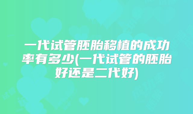 一代试管胚胎移植的成功率有多少(一代试管的胚胎好还是二代好)
