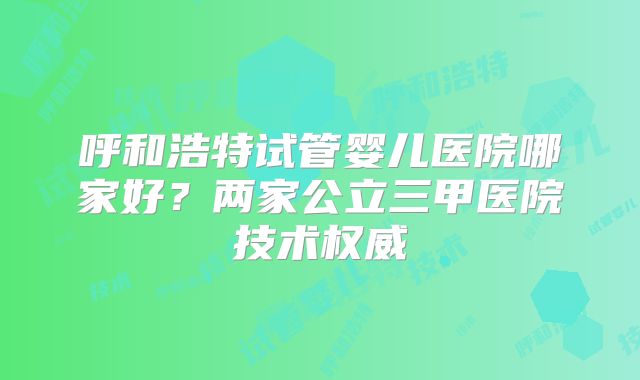 呼和浩特试管婴儿医院哪家好？两家公立三甲医院技术权威