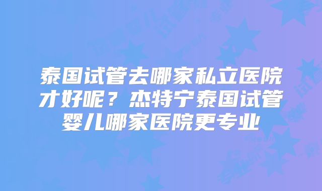 泰国试管去哪家私立医院才好呢?杰特宁泰国试管婴儿哪家医院更专业