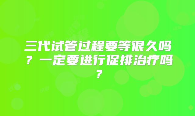 三代试管过程要等很久吗？一定要进行促排治疗吗？