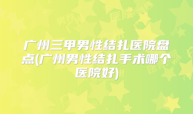 广州三甲男性结扎医院盘点(广州男性结扎手术哪个医院好)