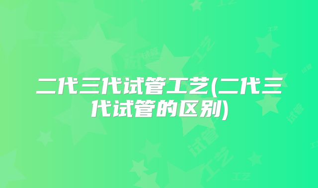 二代三代试管工艺(二代三代试管的区别)