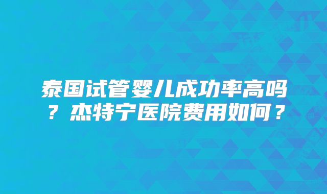 泰国试管婴儿成功率高吗？杰特宁医院费用如何？