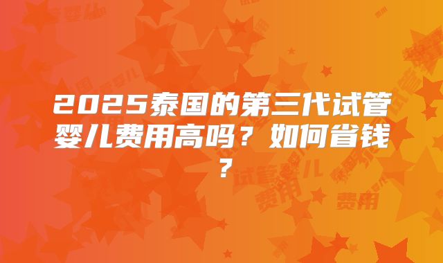 2025泰国的第三代试管婴儿费用高吗?如何省钱?