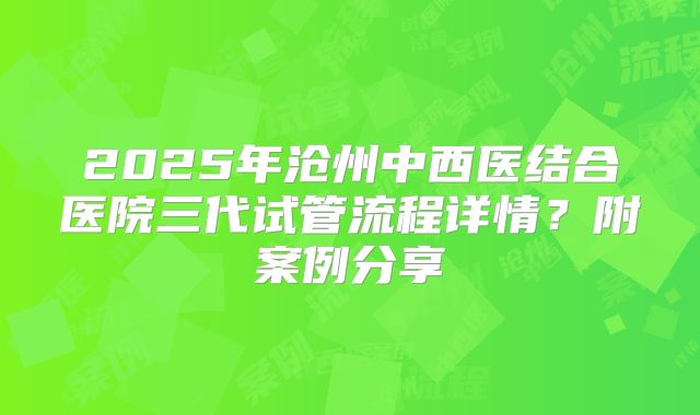 2025年沧州中西医结合医院三代试管流程详情?附案例分享