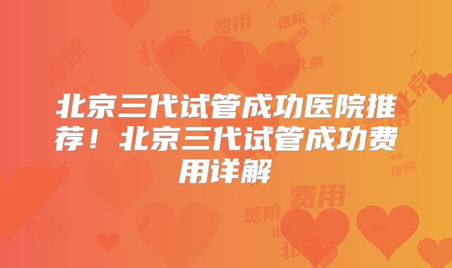 北京三代试管成功医院推荐!北京三代试管成功费用详解