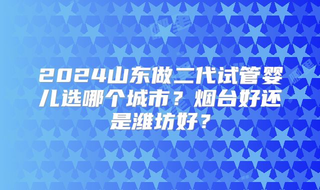2024山东做二代试管婴儿选哪个城市？烟台好还是潍坊好？