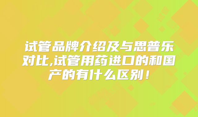 试管品牌介绍及与思普乐对比,试管用药进口的和国产的有什么区别！