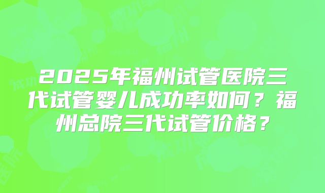 2025年福州试管医院三代试管婴儿成功率如何？福州总院三代试管价格？