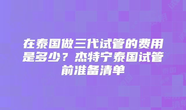 在泰国做三代试管的费用是多少？杰特宁泰国试管前准备清单