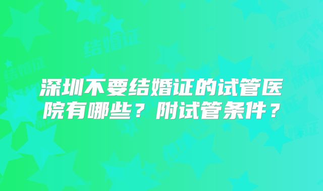 深圳不要结婚证的试管医院有哪些?附试管条件?